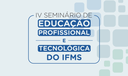IV Seminário de Educação Profissional e Tecnológica do IFMS